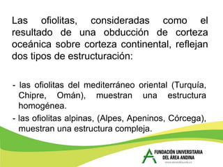 Las ofiolitas, consideradas como el
resultado de una obducción de corteza
oceánica sobre corteza continental, reflejan
dos tipos de estructuración:

- las ofiolitas del mediterráneo oriental (Turquía,
  Chipre, Omán), muestran una estructura
  homogénea.
- las ofiolitas alpinas, (Alpes, Apeninos, Córcega),
  muestran una estructura compleja.
 