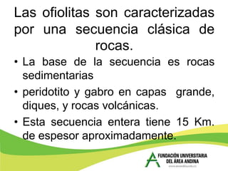 Las ofiolitas son caracterizadas
por una secuencia clásica de
              rocas.
• La base de la secuencia es rocas
  sedimentarias
• peridotito y gabro en capas grande,
  diques, y rocas volcánicas.
• Esta secuencia entera tiene 15 Km.
  de espesor aproximadamente.
 