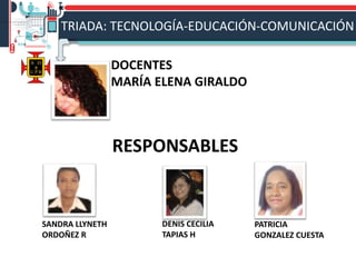 RESPONSABLES
SANDRA LLYNETH
ORDOÑEZ R
DOCENTES
MARÍA ELENA GIRALDO
DENIS CECILIA
TAPIAS H
TRIADA: TECNOLOGÍA-EDUCACIÓN-COMUNICACIÓN
PATRICIA
GONZALEZ CUESTA
 