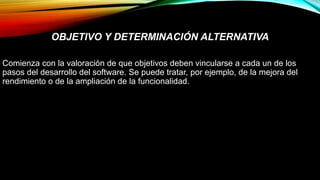 OBJETIVO Y DETERMINACIÓN ALTERNATIVA
Comienza con la valoración de que objetivos deben vincularse a cada un de los
pasos del desarrollo del software. Se puede tratar, por ejemplo, de la mejora del
rendimiento o de la ampliación de la funcionalidad.
 
