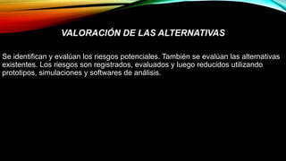 VALORACIÓN DE LAS ALTERNATIVAS
Se identifican y evalúan los riesgos potenciales. También se evalúan las alternativas
existentes. Los riesgos son registrados, evaluados y luego reducidos utilizando
prototipos, simulaciones y softwares de análisis.
 