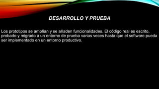 DESARROLLO Y PRUEBA
Los prototipos se amplían y se añaden funcionalidades. El código real es escrito,
probado y migrado a un entorno de prueba varias veces hasta que el software pueda
ser implementado en un entorno productivo.
 