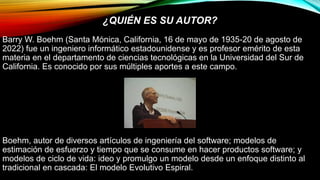 ¿QUIÉN ES SU AUTOR?
Barry W. Boehm (Santa Mónica, California, 16 de mayo de 1935-20 de agosto de
2022) fue un ingeniero informático estadounidense y es profesor emérito de esta
materia en el departamento de ciencias tecnológicas en la Universidad del Sur de
California. Es conocido por sus múltiples aportes a este campo.
Boehm, autor de diversos artículos de ingeniería del software; modelos de
estimación de esfuerzo y tiempo que se consume en hacer productos software; y
modelos de ciclo de vida: ideo y promulgo un modelo desde un enfoque distinto al
tradicional en cascada: El modelo Evolutivo Espiral.
 