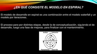 El modelo de desarrollo en espiral es una combinación entre el modelo waterfall y un
modelo por iteraciones.
El proceso para por distintas etapas, desde la de conceptualización, siguiendo el de
desarrollo, luego una fase de mejoras, para finalizar con el mantenimiento.
¿EN QUÉ CONSISTE EL MODELO EN ESPIRAL?
 