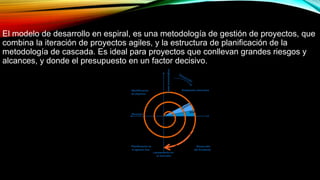 El modelo de desarrollo en espiral, es una metodología de gestión de proyectos, que
combina la iteración de proyectos agiles, y la estructura de planificación de la
metodología de cascada. Es ideal para proyectos que conllevan grandes riesgos y
alcances, y donde el presupuesto en un factor decisivo.
 