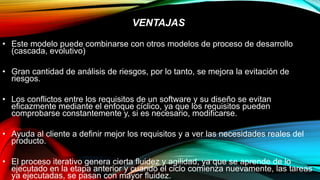 VENTAJAS
• Este modelo puede combinarse con otros modelos de proceso de desarrollo
(cascada, evolutivo)
• Gran cantidad de análisis de riesgos, por lo tanto, se mejora la evitación de
riesgos.
• Los conflictos entre los requisitos de un software y su diseño se evitan
eficazmente mediante el enfoque cíclico, ya que los requisitos pueden
comprobarse constantemente y, si es necesario, modificarse.
• Ayuda al cliente a definir mejor los requisitos y a ver las necesidades reales del
producto.
• El proceso iterativo genera cierta fluidez y agilidad, ya que se aprende de lo
ejecutado en la etapa anterior y cuando el ciclo comienza nuevamente, las tareas
ya ejecutadas, se pasan con mayor fluidez.
 