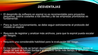 DESVENTAJAS
• El desarrollo de software en espiral no es recomendable para proyectos
pequeños, podría costarles a los clientes y de las empresas promotoras es
fundamental.
• Para su buen funcionamiento, se debe seguir estrictamente el protocolo del
modelo en espiral.
• Requiere de registrar y analizar más archivos, para que la espiral pueda escalar
sin riesgos.
• Requiere una considerable habilidad para la evaluación del riesgo.
• En los lugares donde se toman decisiones sobre los ciclos siguientes, existe el
riesgo de que se formen bucles y el proyecto tarde más tiempo si se toman
decisiones equivocadas.
 