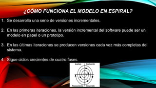 1. Se desarrolla una serie de versiones incrementales.
2. En las primeras iteraciones, la versión incremental del software puede ser un
modelo en papel o un prototipo.
3. En las últimas iteraciones se producen versiones cada vez más completas del
sistema.
4. Sigue ciclos crecientes de cuatro fases.
¿CÓMO FUNCIONA EL MODELO EN ESPIRAL?
 