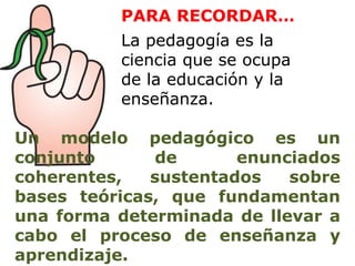 PARA RECORDAR…
          La pedagogía es la
          ciencia que se ocupa
          de la educación y la
          enseñanza.

Un modelo pedagógico es un
conjunto      de       enunciados
coherentes,   sustentados   sobre
bases teóricas, que fundamentan
una forma determinada de llevar a
cabo el proceso de enseñanza y
aprendizaje.
 