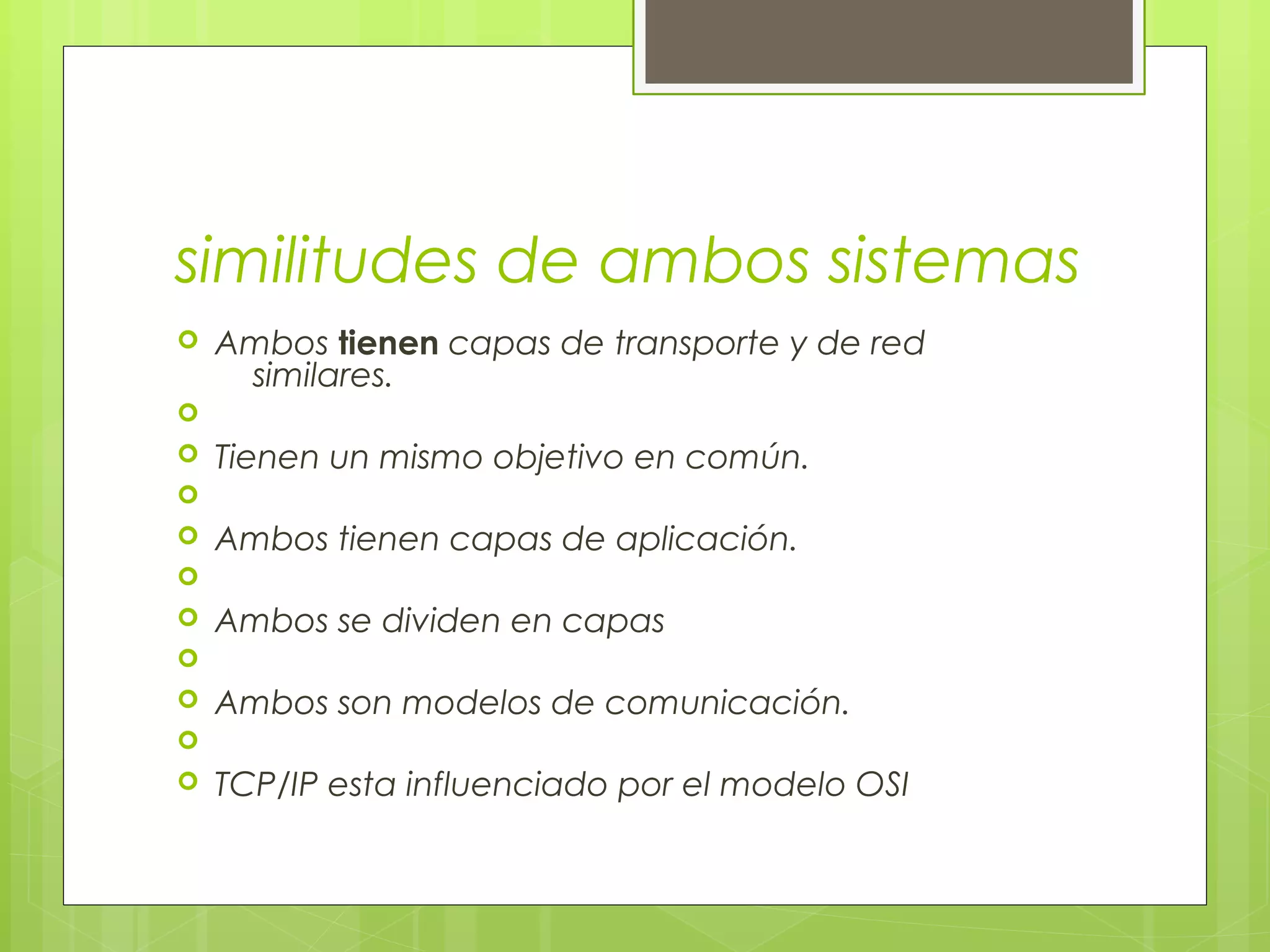  similitudes de ambos sistemas
 Ambos tienen capas de transporte y de red
similares.

 Tienen un mismo objetivo en común.

 Ambos tienen capas de aplicación.

 Ambos se dividen en capas

 Ambos son modelos de comunicación.

 TCP/IP esta influenciado por el modelo OSI
 