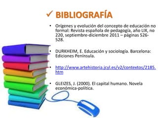  BIBLIOGRAFÍA 
• Orígenes y evolución del concepto de educación no 
formal: Revista española de pedagogía, año LIX, no 
220, septiembre-diciembre 2011 – páginas 526- 
528. 
• DURKHEIM, E. Educación y sociología. Barcelona: 
Ediciones Península. 
• http://www.artehistoria.jcyl.es/v2/contextos/2185. 
htm 
• GLEIZES, J. (2000). El capital humano. Novela 
económica-política. 
