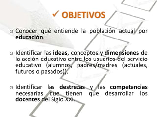  OBJETIVOS 
o Conocer qué entiende la población actual por 
educación. 
o Identificar las ideas, conceptos y dimensiones de 
la acción educativa entre los usuarios del servicio 
educativo (alumnos, padres/madres (actuales, 
futuros o pasados)). 
o Identificar las destrezas y las competencias 
necesarias que tienen que desarrollar los 
docentes del Siglo XXI. 
 