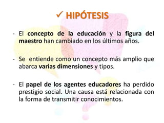  HIPÓTESIS 
- El concepto de la educación y la figura del 
maestro han cambiado en los últimos años. 
- Se entiende como un concepto más amplio que 
abarca varias dimensiones y tipos. 
- El papel de los agentes educadores ha perdido 
prestigio social. Una causa está relacionada con 
la forma de transmitir conocimientos. 
 