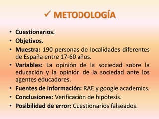  METODOLOGÍA 
• Cuestionarios. 
• Objetivos. 
• Muestra: 190 personas de localidades diferentes 
de España entre 17-60 años. 
• Variables: La opinión de la sociedad sobre la 
educación y la opinión de la sociedad ante los 
agentes educadores. 
• Fuentes de información: RAE y google academics. 
• Conclusiones: Verificación de hipótesis. 
• Posibilidad de error: Cuestionarios falseados. 
 