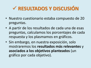  RESULTADOS Y DISCUSIÓN 
• Nuestro cuestionario estaba compuesto de 20 
preguntas. 
• A partir de los resultados de cada una de esas 
preguntas, calculamos los porcentajes de cada 
respuesta y los plasmamos en gráficos. 
• Sin embargo, en nuestra exposición, solo 
mostraremos los resultados más relevantes y 
asociados a los objetivos planteados (un 
gráfico por cada objetivo). 
 