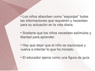 ●
  Los niños absorben como “esponjas” todas
las informaciones que requieren y necesitan
para su actuación en la vida diaria.

●
  Sostiene que los niños necesitan estímulos y
libertad para aprender.

●
 Hay que dejar que el niño se equivoque y
vuelva a intentar lo que ha iniciado.

●
    El educador ejerce como una figura de guía.
 