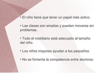 ●
    El niño tiene que tener un papel más activo.

●
 Las clases son amplias y pueden moverse sin
problemas.

●
 Todo el mobiliario está adecuado al tamaño
del niño.

●
    Los niños mayores ayudan a los pequeños.

●
    No se fomenta la competencia entre alumnos.
 