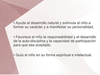 ● Ayuda al desarrollo natural y estimula al niño a
formar su carácter y a manifestar su personalidad.

●Favorece el niño la responsabilidad y el desarrollo
de la auto-disciplina y la capacidad de participación
para que sea aceptado.

●   Guía al niño en su forma espiritual e intelectual.
 