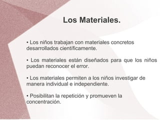 Los Materiales.

●Los niños trabajan con materiales concretos
desarrollados científicamente.

●Los materiales están diseñados para que los niños
puedan reconocer el error.

●Los materiales permiten a los niños investigar de
manera individual e independiente.

●Posibilitan la repetición y promueven la
concentración.
 