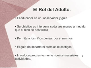 El Rol del Adulto.
●   El educador es un observador y guía.

●Su objetivo es intervenir cada vez menos a medida
que el niño se desarrolla

●   Permite a los niños pensar por sí mismos.

●   El guía no imparte ni premios ni castigos.

●Introduce progresivamente nuevos materiales     y
actividades.
 