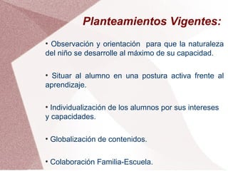 Planteamientos Vigentes:
●
 Observación y orientación para que la naturaleza
del niño se desarrolle al máximo de su capacidad.

●
  Situar al alumno en una postura activa frente al
aprendizaje.

●
  Individualización de los alumnos por sus intereses
y capacidades.

●
    Globalización de contenidos.

●
    Colaboración Familia-Escuela.
 