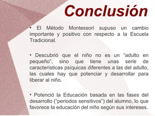 Conclusión
●
   El Método Montessori supuso un cambio
importante y positivo con respecto a la Escuela
Tradicional.

●
   Descubrió que el niño no es un “adulto en
pequeño”, sino que tiene unas serie de
características psíquicas diferentes a las del adulto,
las cuales hay que potenciar y desarrollar para
liberar al niño.

●
  Potenció la Educación basada en las fases del
desarrollo (“periodos sensitivos”) del alumno, lo que
favorece la educación del niño según sus intereses.
 