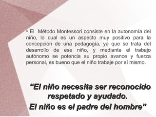 ●
  El Método Montessori consiste en la autonomía del
niño, lo cual es un aspecto muy positivo para la
concepción de una pedagogía, ya que se trata del
desarrollo de ese niño, y mediante el trabajo
autónomo se potencia su propio avance y fuerza
personal, es bueno que el niño trabaje por sí mismo.



    “El niño necesita ser reconocido
         respetado y ayudado.
    El niño es el padre del hombre”
 