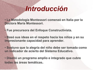 Introducción
●La Metodología Montessori comenzó en Italia por la
Doctora María Montessori.

●   Fue precursora del Enfoque Constructivista.

●Basó sus ideas en el respeto hacia los niños y en su
impresionante capacidad para aprender.

●Sostuvo que la alegría del niño debe ser tomada como
un indicador de acierto del Sistema Educativo.

● Diseñó un programa amplio e integrado que cubre
todas las áreas temáticas.
 
