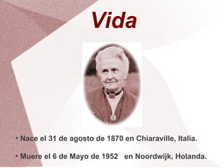 Vida



●
    Nace el 31 de agosto de 1870 en Chiaraville, Italia.

●
    Muere el 6 de Mayo de 1952 en Noordwijk, Holanda.
 