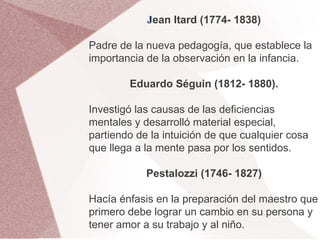 Jean Itard (1774- 1838)

Padre de la nueva pedagogía, que establece la
importancia de la observación en la infancia.

        Eduardo Séguin (1812- 1880).

Investigó las causas de las deficiencias
mentales y desarrolló material especial,
partiendo de la intuición de que cualquier cosa
que llega a la mente pasa por los sentidos.

            Pestalozzi (1746- 1827)

Hacía énfasis en la preparación del maestro que
primero debe lograr un cambio en su persona y
tener amor a su trabajo y al niño.
 