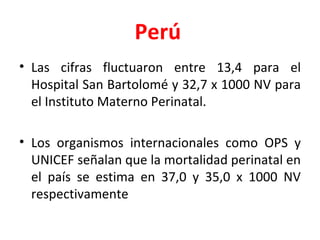 Perú   Las cifras fluctuaron entre 13,4 para el Hospital San Bartolomé y 32,7 x 1000 NV para el Instituto Materno Perinatal.  Los organismos internacionales como OPS y UNICEF señalan que la mortalidad perinatal en el país se estima en 37,0 y 35,0 x 1000 NV respectivamente 