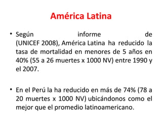 América Latina Según informe de (UNICEF 2008), América Latina ha reducido la tasa de mortalidad en menores de 5 años en 40% (55 a 26 muertes x 1000 NV) entre 1990 y el 2007. En el Perú la ha reducido en más de 74% (78 a 20 muertes x 1000 NV) ubicándonos como el mejor que el promedio latinoamericano. 