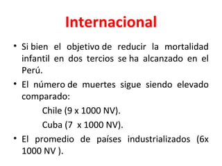 Internacional Si bien el objetivo de reducir la mortalidad infantil en dos tercios se ha alcanzado en el Perú.  El número de muertes sigue siendo elevado comparado: Chile (9 x 1000 NV). Cuba (7  x 1000 NV).  El promedio de países industrializados (6x 1000 NV ). 