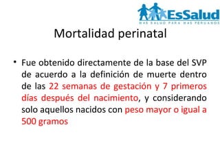 Mortalidad perinatal Fue obtenido directamente de la base del SVP de acuerdo a la definición de muerte dentro de las  22 semanas de gestación y 7 primeros días después del nacimiento , y considerando solo aquellos nacidos con  peso mayor o igual a 500 gramos  