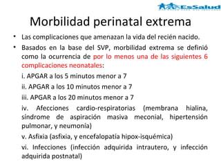 Morbilidad perinatal extrema Las complicaciones que amenazan la vida del recién nacido.  Basados en la base del SVP, morbilidad extrema se definió como la ocurrencia de  por lo menos una de las siguientes 6 complicaciones neonatales :  i. APGAR a los 5 minutos menor a 7  ii. APGAR a los 10 minutos menor a 7  iii. APGAR a los 20 minutos menor a 7  iv. Afecciones cardio-respiratorias (membrana hialina, síndrome de aspiración masiva meconial, hipertensión pulmonar, y neumonía)  v. Asfixia (asfixia, y encefalopatía hipox-isquémica)  vi. Infecciones (infección adquirida intrautero, y infección adquirida postnatal)  