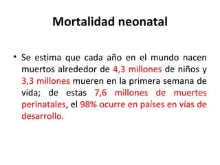 Mortalidad neonatal Se estima que cada año en el mundo nacen muertos alrededor de  4,3 millones  de niños y  3,3 millones  mueren en la primera semana de vida; de estas  7,6 millones de muertes perinatales , el  98% ocurre en países en vías de desarrollo. 