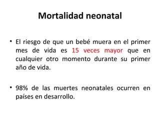 Mortalidad neonatal El riesgo de que un bebé muera en el primer mes de vida es  15 veces mayor  que en cualquier otro momento durante su primer año de vida. 98% de las muertes neonatales ocurren en países en desarrollo. 