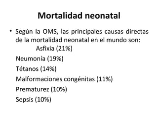 Mortalidad neonatal Según la OMS, las principales causas directas de la mortalidad neonatal en el mundo son:  Asfixia (21%) Neumonía (19%) Tétanos (14%) Malformaciones congénitas (11%) Prematurez (10%)  Sepsis (10%) 