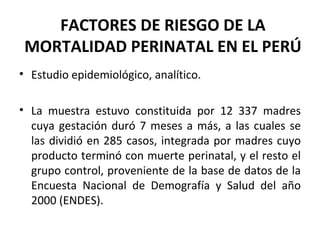 FACTORES DE RIESGO DE LA MORTALIDAD PERINATAL EN EL PERÚ Estudio epidemiológico, analítico. La muestra estuvo constituida por 12 337 madres cuya gestación duró 7 meses a más, a las cuales se las dividió en 285 casos, integrada por madres cuyo producto terminó con muerte perinatal, y el resto el grupo control, proveniente de la base de datos de la Encuesta Nacional de Demografía y Salud del año 2000 (ENDES). 