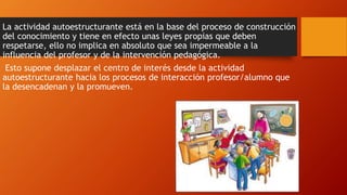 La actividad autoestructurante está en la base del proceso de construcción 
del conocimiento y tiene en efecto unas leyes propias que deben 
respetarse, ello no implica en absoluto que sea impermeable a la 
influencia del profesor y de la intervención pedagógica. 
Esto supone desplazar el centro de interés desde la actividad 
autoestructurante hacia los procesos de interacción profesor/alumno que 
la desencadenan y la promueven. 
 