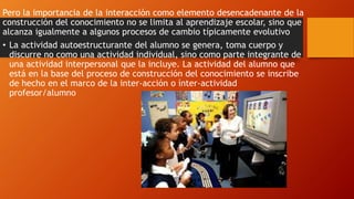 Pero la importancia de la interacción como elemento desencadenante de la 
construcción del conocimiento no se limita al aprendizaje escolar, sino que 
alcanza igualmente a algunos procesos de cambio típicamente evolutivo 
• La actividad autoestructurante del alumno se genera, toma cuerpo y 
discurre no como una actividad individual, sino como parte integrante de 
una actividad interpersonal que la incluye. La actividad del alumno que 
está en la base del proceso de construcción del conocimiento se inscribe 
de hecho en el marco de la inter-acción o ínter-actividad 
profesor/alumno 
 