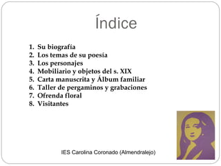 Índice Su biografía Los temas de su poesía Los personajes Mobiliario y objetos del s. XIX Carta manuscrita y Álbum familiar Taller de pergaminos y grabaciones  Ofrenda floral Visitantes IES Carolina Coronado (Almendralejo) 