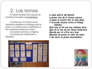 2. Los temas El núcleo temático de la poesía de Carolina Coronado es  la naturaleza. La fusión de su yo lírico con la naturaleza establece un diálogo entre la poeta y su entorno que se manifiesta en dos vertientes dentro de su obra: La poesía amorosa y religiosa. La poesía de compromiso y filosófica. A UNA GOTA DE ROC Í O L á grima viva de la fresca aurora, A quien la mustia flor la vida debe, Y el prado ansioso entre el follaje  embebe; Gota que el sol con sus reflejos dora; Que en la tez de las flores seductora Mecida por el c é firo m á s leve, Mezclas de grana tu color de nieve Y de nieve su grana encantadora: 