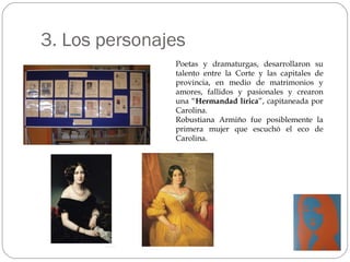 3. Los personajes Poetas y dramaturgas, desarrollaron su talento entre la Corte y las capitales de provincia, en medio de matrimonios y amores, fallidos y pasionales y crearon una “ Hermandad lírica ”, capitaneada por Carolina. Robustiana Armiño fue posiblemente la primera mujer que escuchó el eco de Carolina.  