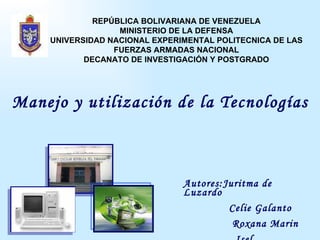 Manejo y utilización de la Tecnologías Autores:Juritma de Luzardo Celie Galanto Roxana Marin Isel  REPÚBLICA BOLIVARIANA DE VENEZUELA MINISTERIO DE LA DEFENSA UNIVERSIDAD NACIONAL EXPERIMENTAL POLITECNICA DE LAS FUERZAS ARMADAS NACIONAL DECANATO DE INVESTIGACIÓN Y POSTGRADO 