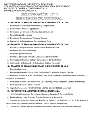 UNIVERSIDAD NACIONAL EXPERIMENTAL DE GUAYANA
VICE RECTORADO ACADEMICO COORDINACIÓN GENERAL DE PRE GRADO
PROYECTO DE CARRERA: CONTADURÍA 2017 / Il
PROFESOR: ORLANDO OLIVA A.
A).- TRÁMITES DE REGULACIÓN URBANA (CONFORMACIÓN DE USO)
1. Evaluación de Consultas Preliminares y Anteproyectos
2. Instalación de Antenas Repetidoras
3. Permiso de Movimiento de Tierra y Desmalezamiento
4. Requisitos para Denuncias
5. Emisión de Constancias de Variables Urbanas
6. Constancia de Recepción de Terminación de Obra
B).- TRÁMITES DE REGULACIÓN URBANA (CONFORMACIÓN DE USO)
1. Ampliación de Apartamentos y Viviendas en Áreas Comunes
2. Obtención de Sellado de Planos
3. Requisitos para Demolición
4. Obtención de Copias Simples y Certificadas de Documentos
5. Permiso para Rotura de Calles y Demás Bienes de Uso Público
6. Autorización de Colocación de Estructuras de Libre Remoción
C).- TRÁMITES DE REGULACIÓN URBANA (CONFORMACIÓN DE USO)
1. Permisos Bomberos
2. Permisos Actividades Susceptibles De Degradar El Ambiente (Rasda o Racda)
3. Permisos Sanitarios Para Actividades: De Manipulación-Procesamiento-Almacenamiento Y
Transporte De Alimentos;
4. Permisos Sanitarios Para Actividades De La Salud (Clínicas-Hospitales-Centros de estudios)
5. Permisos Actividades Sector Turismo
6. Aspectos Requeridos Para Obtener La Licencia De Actividades Económicas
D).- ASPECTOS FUNDAMENTALES SOBRE LA ORDENANZA:
1. Actividades Económicas De Industria, Comercio, Servicios O De Índole Similar.
2. Declaración en Línea (Ingresos Brutos) - Instructivo Y Requisitos.
3. Tramites de Patentes (Industria): Planilla de Solicitud de Registro - Licencia Provisional -
Licencia Municipal (Patente) - Actualización de Licencia de Activ. Económicas.
4. Planilla de Solicitud de Cesación Definitiva - Planilla de Solicitud de Cesación Temporal.
 