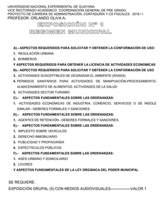 UNIVERSIDAD NACIONAL EXPERIMENTAL DE GUAYANA
VICE RECTORADO ACADEMICO COORDINACIÓN GENERAL DE PRE GRADO
PROYECTO DE CARRERA DE ADMINISTRACIÓN, CONTADURÍA Y CS FISCALES 2016 / I
PROFESOR: ORLANDO OLIVA A.
A).- ASPECTOS REQUERIDOS PARA SOLICITAR Y OBTENER LA CONFORMACIÓN DE USO:
1. REGULACIÓN URBANA
2. BOMBEROS
Y ASPECTOS REQUERIDOS PARA OBTENER LA LICENCIA DE ACTIVIDADES ECONOMICAS
B).- ASPECTOS REQUERIDOS PARA SOLICITAR Y OBTENER LA CONFORMACIÓN DE USO
3. ACTIVIDADES SUSCEPTIBLES DE DEGRADAR EL AMBIENTE (RASDA)
4. PERMISOS SANITARIOS PARA ACTIVIDADES DE MANIPUACIÓN-PROCESAMIENTO-
ALMACENAMIENTO DE ALIMENTOS; ACTIVIDADES DE LA SALUD
5. ACTIVIDADES SECTOR TURISMO
C).- ASPECTOS FUNDAMENTALES SOBRE LAS ORDENANZAS:
1. ACTIVIDADES ECONÓMICAS DE INDUSTRIA, COMERCIO, SERVICIOS O DE ÍNDOLE
SIMILAR - DEBERES FORMALES Y SANCIONES.
D).- ASPECTOS FUNDAMENTALES SOBRE LAS ORDENANZAS:
1. AGENTES DE RETENCIÓN - DEBERES FORMALES Y SANCIONES.
E).- ASPECTOS FUNDAMENTALES SOBRE LAS ORDENANZAS:
1. IMPUESTO SOBRE VEHÍCULOS
2. DERECHO INMOBILIARIO
3. PUBLICIDAD Y PROPAGANDA
4. ESPECTÁCULOS PÚBLICOS
F).- ASPECTOS FUNDAMENTALES SOBRE LAS ORDENANZAS:
1. ASEO URBANO Y DOMICILIARIO
2. LICORES
Y ASPECTOS FUNDAMENTALES DE LA LEY ORGÁNICA DEL PODER MUNICIPAL
SE REQUIERE:
EXPOSICIÓN GRUPAL (5) CON MEDIOS AUDIOVISUALES----------------VALOR 1
 