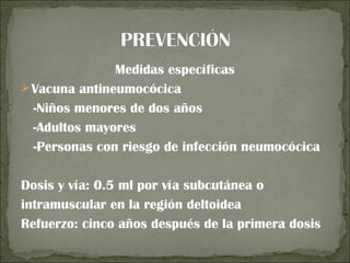 Medidas específicas
 Vacuna antineumocócica
  -Niños menores de dos años
  -Adultos mayores
  -Personas con riesgo de infección neumocócica

Dosis y vía: 0.5 ml por vía subcutánea o
intramuscular en la región deltoidea
Refuerzo: cinco años después de la primera dosis
 