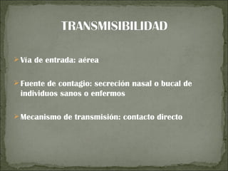  Vía de entrada: aérea


 Fuente de contagio: secreción nasal o bucal de
 individuos sanos o enfermos

 Mecanismo de transmisión: contacto directo
 