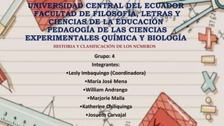 UNIVERSIDAD CENTRAL DEL ECUADOR
FACULTAD DE FILOSOFÍA, LETRAS Y
CIENCIAS DE LA EDUCACIÓN
PEDAGOGÍA DE LAS CIENCIAS
EXPERIMENTALES QUÍMICA Y BIOLOGÍA
Grupo: 4
Integrantes:
•Lesly Imbaquingo (Coordinadora)
•María José Mena
•William Andrango
•Marjorie Maila
•Katherine Chiliquinga
•Josueth Carvajal
HISTORIA Y CLASIFICACIÓN DE LOS NÚMEROS
 